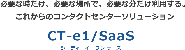 必要な時だけ、必要な場所で、必要な分だけ利用する。 これからのコンタクトセンターソリューション CT-e1/SaaS