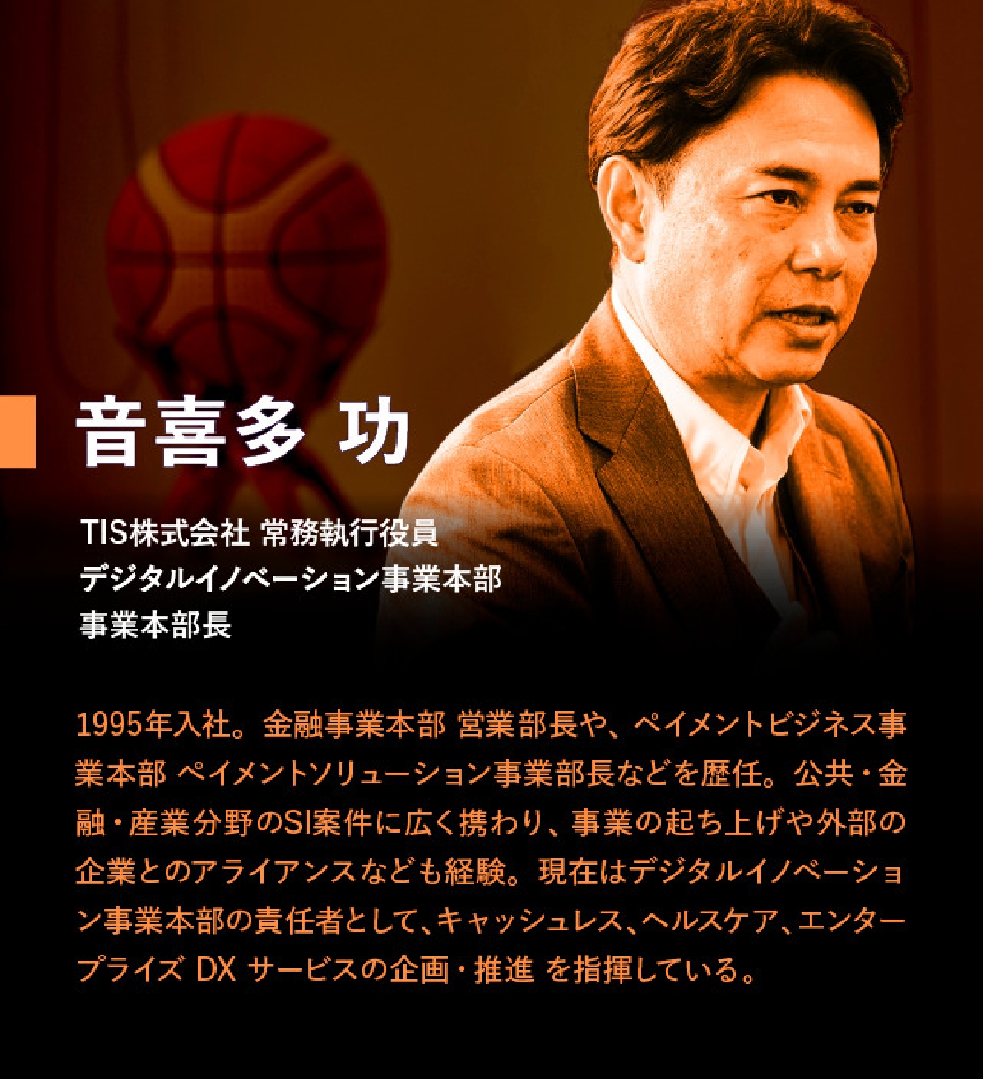音喜多 功 TIS株式会社 常務執行役員 デジタルイノベーション事業本部 事業本部長 1995年入社。金融事業本部 営業部長や、ペイメントビジネス事業本部 ペイメントソリューション事業部長などを歴任。公共・金融・産業分野のSI案件に広く携わり、事業の起ち上げや外部の企業とのアライアンスなども経験。現在はデジタルイノベーション事業本部の責任者として、キャッシュレス、ヘルスケア、エンタープライズ DX サービスの企画・推進を指揮している。
